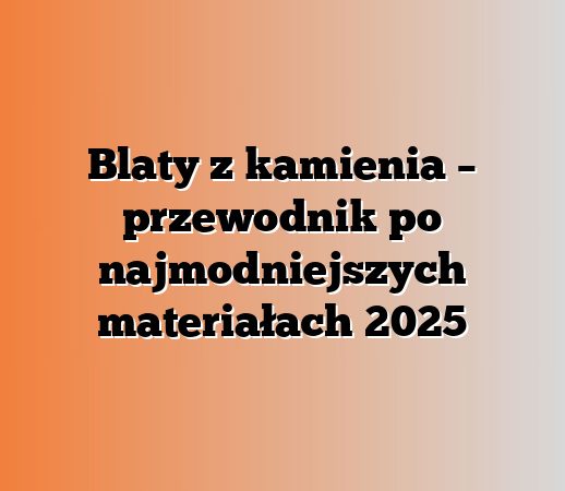 Blaty z kamienia – przewodnik po najmodniejszych materiałach 2025