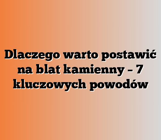 Dlaczego warto postawić na blat kamienny – 7 kluczowych powodów