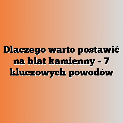 Dlaczego warto postawić na blat kamienny – 7 kluczowych powodów