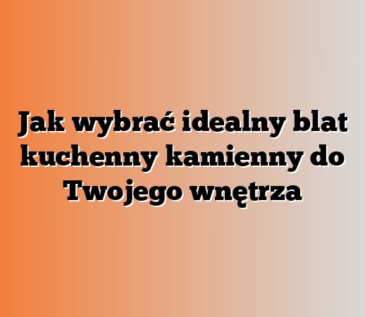 Jak wybrać idealny blat kuchenny kamienny do Twojego wnętrza