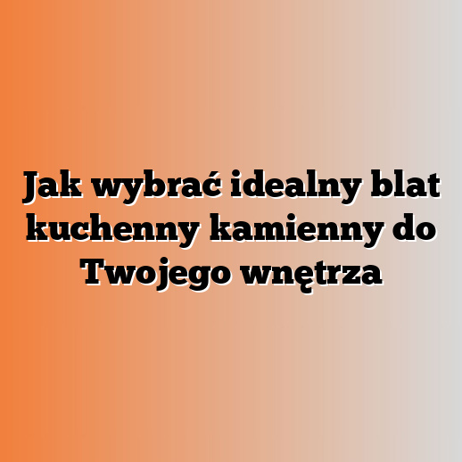 Jak wybrać idealny blat kuchenny kamienny do Twojego wnętrza