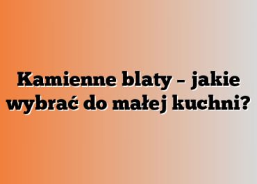 Kamienne blaty – jakie wybrać do małej kuchni?