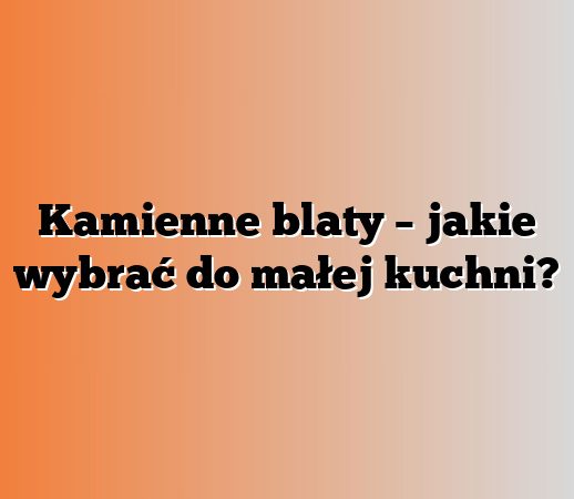 Kamienne blaty – jakie wybrać do małej kuchni?
