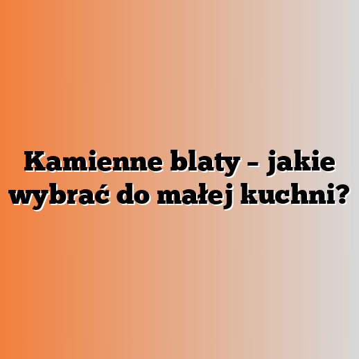 Kamienne blaty – jakie wybrać do małej kuchni?