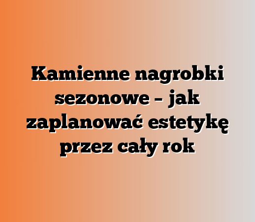 Kamienne nagrobki sezonowe – jak zaplanować estetykę przez cały rok