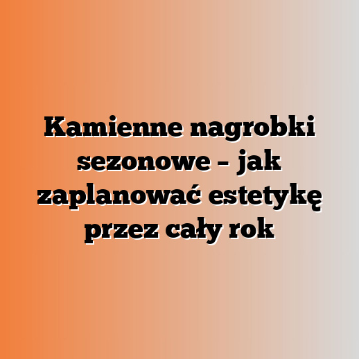 Kamienne nagrobki sezonowe – jak zaplanować estetykę przez cały rok