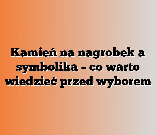 Kamień na nagrobek a symbolika – co warto wiedzieć przed wyborem