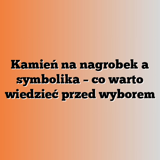 Kamień na nagrobek a symbolika – co warto wiedzieć przed wyborem