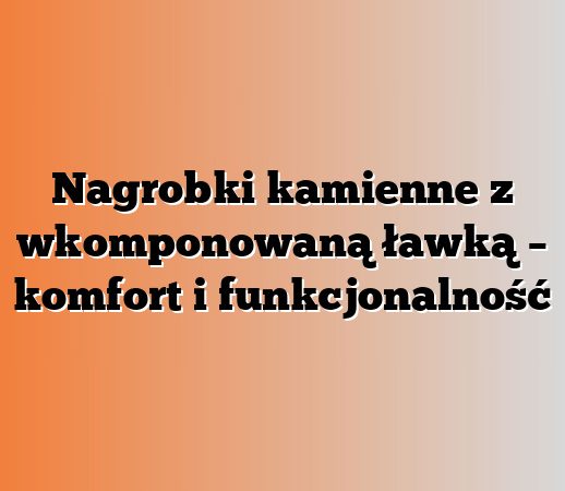 Nagrobki kamienne z wkomponowaną ławką – komfort i funkcjonalność