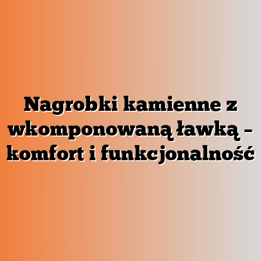 Nagrobki kamienne z wkomponowaną ławką – komfort i funkcjonalność