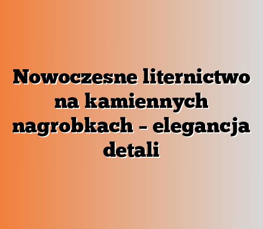 Nowoczesne liternictwo na kamiennych nagrobkach – elegancja detali