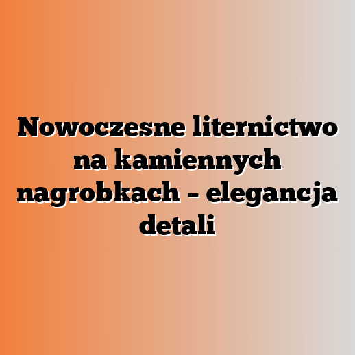 Nowoczesne liternictwo na kamiennych nagrobkach – elegancja detali