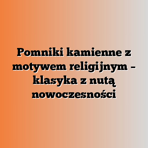 Pomniki kamienne z motywem religijnym – klasyka z nutą nowoczesności