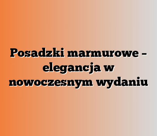 Posadzki marmurowe – elegancja w nowoczesnym wydaniu