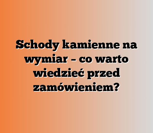 Schody kamienne na wymiar – co warto wiedzieć przed zamówieniem?