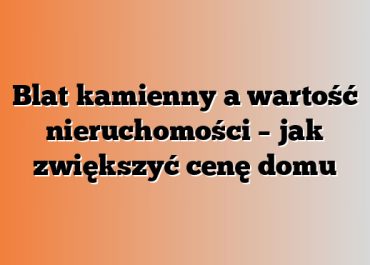 Blat kamienny a wartość nieruchomości – jak zwiększyć cenę domu