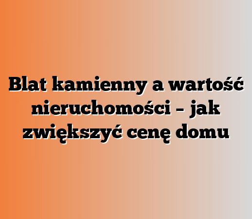 Blat kamienny a wartość nieruchomości – jak zwiększyć cenę domu