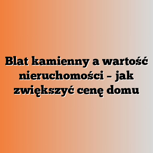Blat kamienny a wartość nieruchomości – jak zwiększyć cenę domu