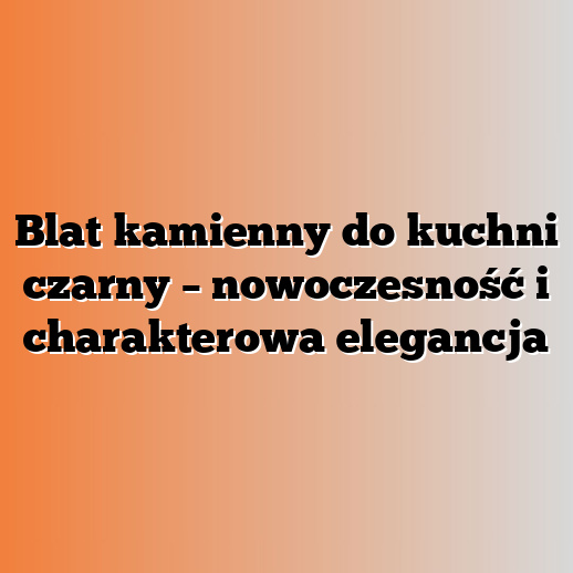 Blat kamienny do kuchni czarny – nowoczesność i charakterowa elegancja