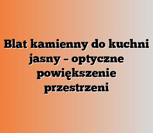 Blat kamienny do kuchni jasny – optyczne powiększenie przestrzeni