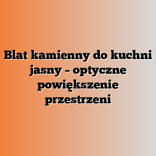 Blat kamienny do kuchni jasny – optyczne powiększenie przestrzeni
