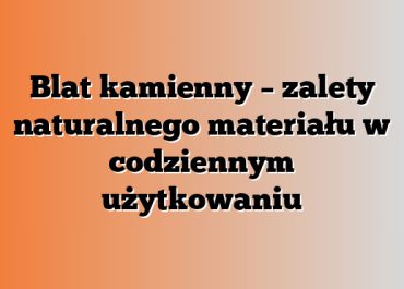 Blat kamienny – zalety naturalnego materiału w codziennym użytkowaniu