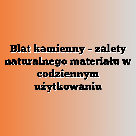 Blat kamienny – zalety naturalnego materiału w codziennym użytkowaniu
