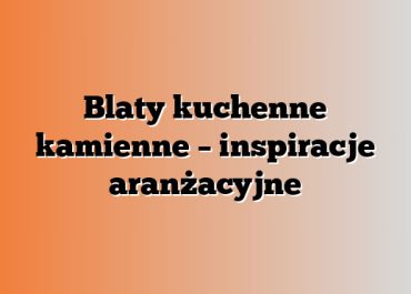 Blaty kuchenne kamienne – inspiracje aranżacyjne