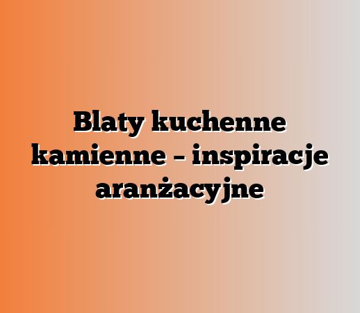 Blaty kuchenne kamienne – inspiracje aranżacyjne