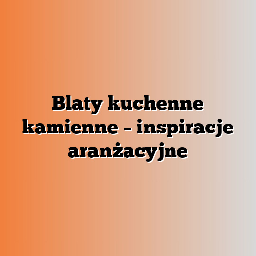Blaty kuchenne kamienne – inspiracje aranżacyjne
