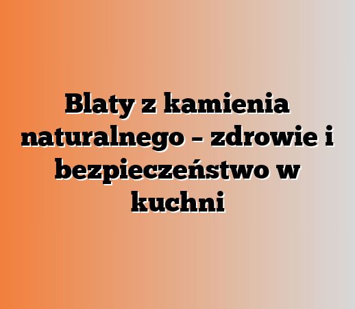 Blaty z kamienia naturalnego – zdrowie i bezpieczeństwo w kuchni