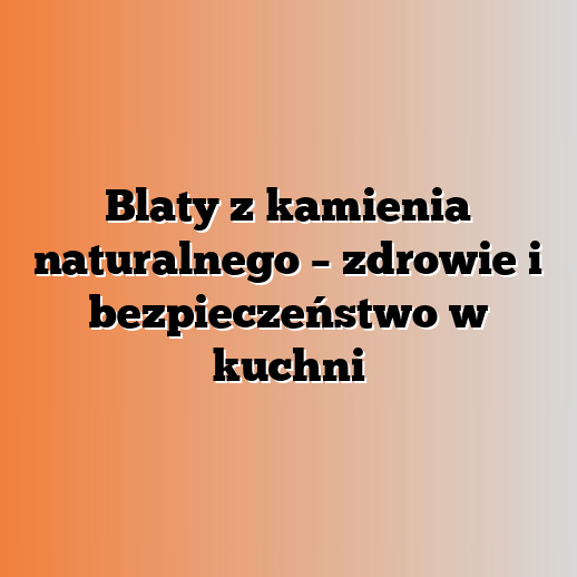 Blaty z kamienia naturalnego – zdrowie i bezpieczeństwo w kuchni