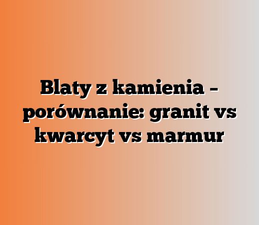Blaty z kamienia – porównanie: granit vs kwarcyt vs marmur