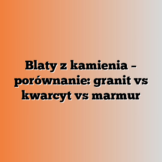Blaty z kamienia – porównanie: granit vs kwarcyt vs marmur