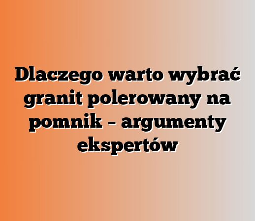 Dlaczego warto wybrać granit polerowany na pomnik – argumenty ekspertów