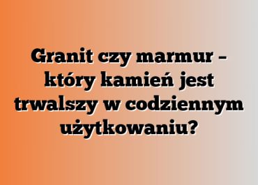 Granit czy marmur – który kamień jest trwalszy w codziennym użytkowaniu?