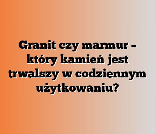 Granit czy marmur – który kamień jest trwalszy w codziennym użytkowaniu?