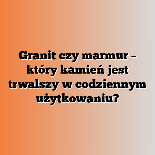 Granit czy marmur – który kamień jest trwalszy w codziennym użytkowaniu?