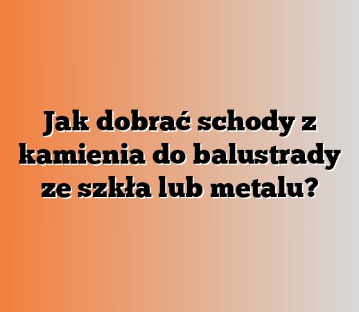 Jak dobrać schody z kamienia do balustrady ze szkła lub metalu?