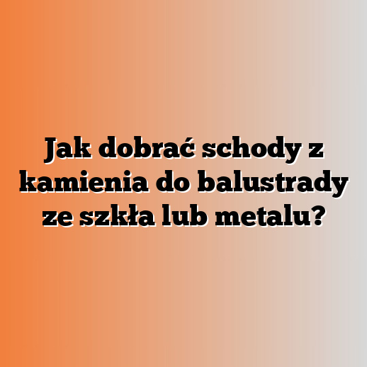 Jak dobrać schody z kamienia do balustrady ze szkła lub metalu?