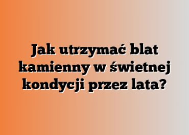 Jak utrzymać blat kamienny w świetnej kondycji przez lata?