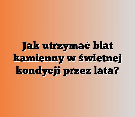 Jak utrzymać blat kamienny w świetnej kondycji przez lata?