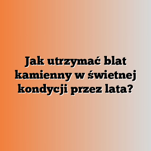Jak utrzymać blat kamienny w świetnej kondycji przez lata?