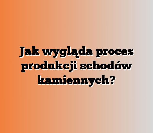 Jak wygląda proces produkcji schodów kamiennych?
