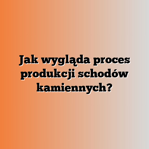 Jak wygląda proces produkcji schodów kamiennych?