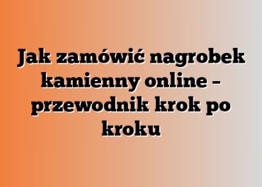 Jak zamówić nagrobek kamienny online – przewodnik krok po kroku