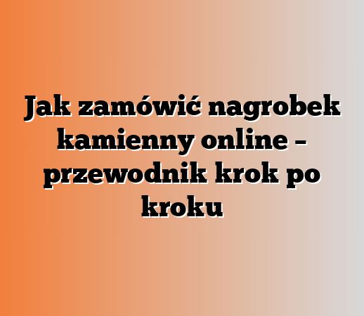 Jak zamówić nagrobek kamienny online – przewodnik krok po kroku