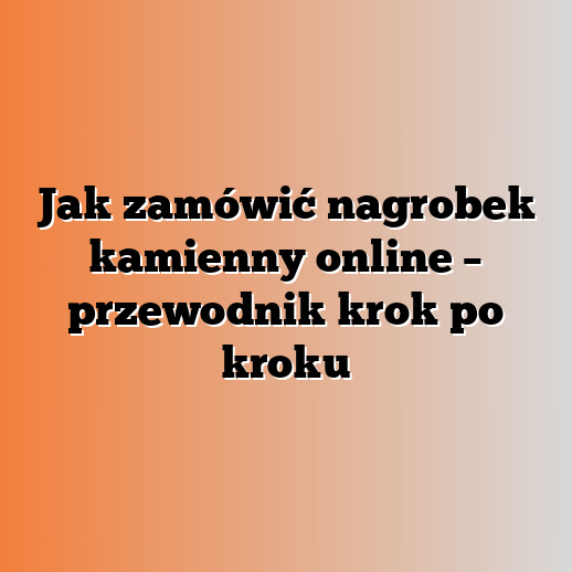 Jak zamówić nagrobek kamienny online – przewodnik krok po kroku