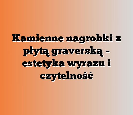 Kamienne nagrobki z płytą graverską – estetyka wyrazu i czytelność
