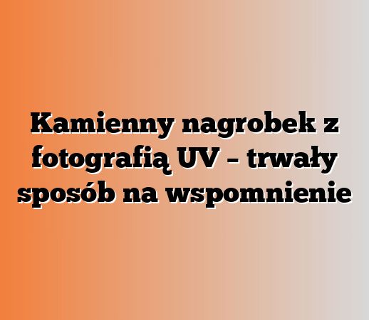 Kamienny nagrobek z fotografią UV – trwały sposób na wspomnienie